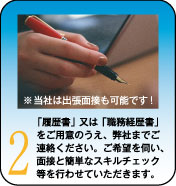 「履歴書」又は「職務経歴書」をご用意のうえ、弊社までご連絡ください。ご希望を伺い、面接と簡単なスキルチェック等を行わせていただきます。