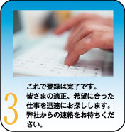 これで登録は完了です。皆さまの適正、希望に合った仕事を迅速にお探しします。弊社からの連絡をお待ちください。