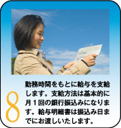 勤務時間をもとに給与を支給します。支給方法は基本的に月１回の銀行振込みになります。給与明細書は振込み日までにお渡しいたします。